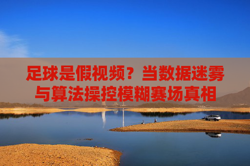 足球是假视频?当数据迷雾与算法操控模糊赛场真相