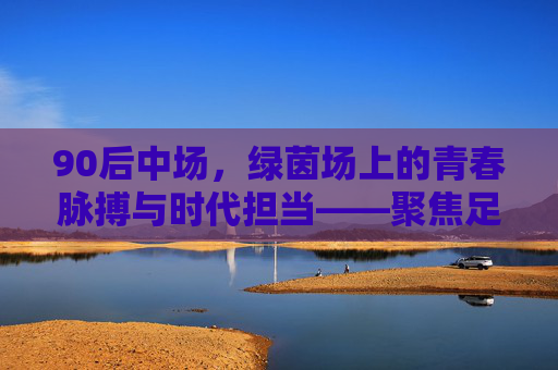 90后中场,绿茵场上的青春脉搏与时代担当——聚焦足球90后中场的成长与风采,90后中场,绿茵场上的青春脉搏与时代担当——聚焦足球90后中场的成长与风采