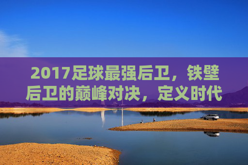 2017足球最强后卫,铁壁后卫的巅峰对决,定义时代的防守核心,2017足球最强后卫,铁壁后卫的巅峰对决,定义时代的防守核心