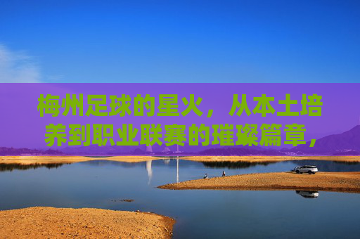 梅州足球的星火，从本土培养到职业联赛的璀璨篇章，梅州足球的星火，从本土培养到职业联赛的璀璨篇章