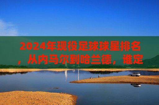 2024年现役足球球星排名,从内马尔到哈兰德,谁定义现代足球的顶尖水准?