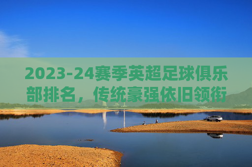 2023-24赛季英超足球俱乐部排名,传统豪强依旧领衔,新贵崛起带来变数,2023-24赛季英超排名,传统豪强依旧领衔,新贵崛起带来变数