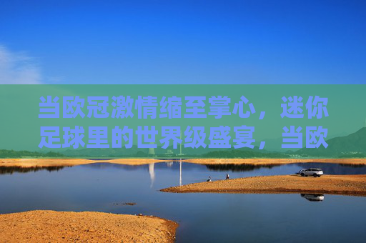 当欧冠激情缩至掌心,迷你足球里的世界级盛宴,当欧冠激情缩至掌心,迷你足球里的世界级盛宴