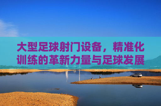 大型足球射门设备，精准化训练的革新力量与足球发展的加速器，大型足球射门设备，精准化训练的革新力量与足球发展的加速器