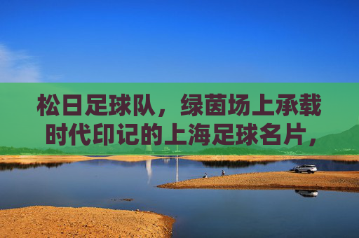 松日足球队，绿茵场上承载时代印记的上海足球名片，松日足球队，绿茵场上承载时代印记的上海足球名片