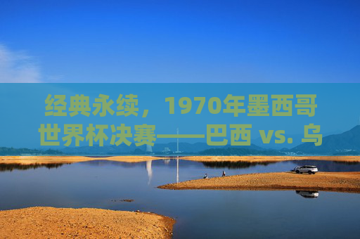 经典永续,1970年墨西哥世界杯决赛——巴西 vs. 乌拉圭,足球史上最伟大的胜利之一,经典永续,1970年墨西哥世界杯决赛——巴西 vs 乌拉圭,足球史上最伟大的胜利之一