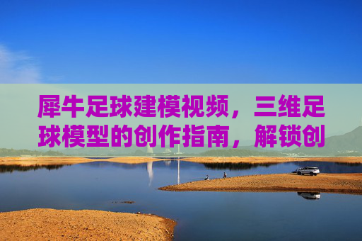 犀牛足球建模视频,三维足球模型的创作指南,解锁创意与技术的完美融合,犀牛足球建模视频,三维足球模型创作指南,解锁创意与技术的完美融合