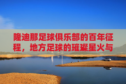 隆迪那足球俱乐部的百年征程，地方足球的璀璨星火与时代印记，隆迪那足球俱乐部的百年征程，地方足球的璀璨星火与时代印记