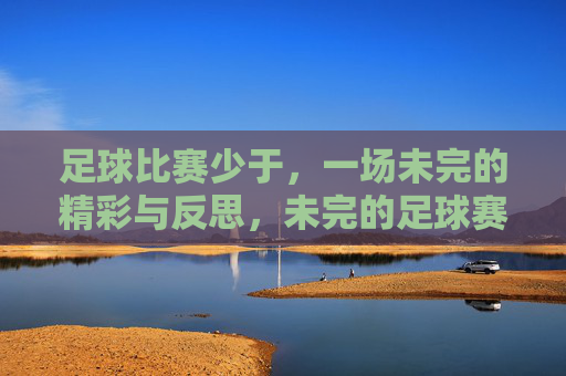 足球比赛少于,一场未完的精彩与反思,未完的足球赛,一场未竟的精彩与深刻反思