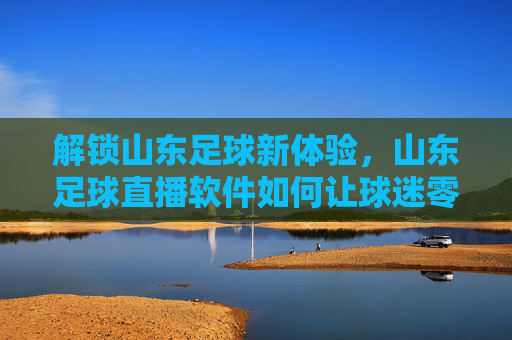 解锁山东足球新体验,山东足球直播软件如何让球迷零距离感受绿茵激情,山东足球直播软件,解锁新体验,零距离感受绿茵激情
