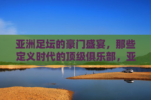 亚洲足坛的豪门盛宴，那些定义时代的顶级俱乐部，亚洲足坛的豪门盛宴，那些定义时代的顶级俱乐部