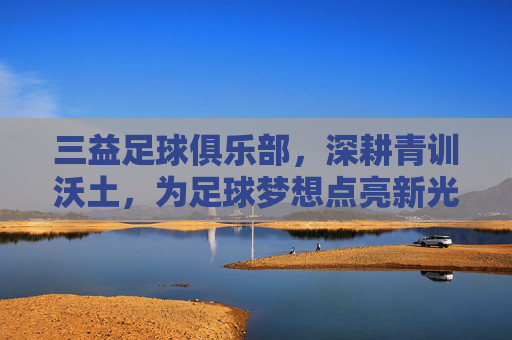三益足球俱乐部,深耕青训沃土,为足球梦想点亮新光