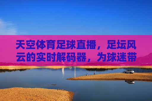 天空体育足球直播，足坛风云的实时解码器，为球迷带来沉浸式观赛体验，天空体育足球直播，足坛风云的实时解码器，沉浸式观赛体验