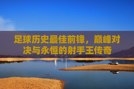 足球历史最佳前锋,巅峰对决与永恒的射手王传奇