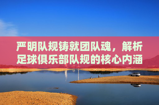 严明队规铸就团队魂,解析足球俱乐部队规的核心内涵与实践意义,严明队规铸就团队魂,解析足球俱乐部队规的核心内涵与实践意义