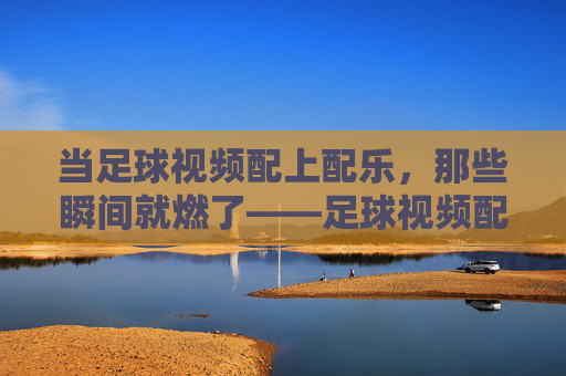 当足球视频配上配乐,那些瞬间就燃了——足球视频配乐的艺术与力量,当足球视频配上配乐,那些瞬间就燃了——足球视频配乐的艺术与力量