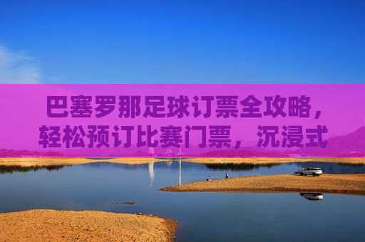 巴塞罗那足球订票全攻略,轻松预订比赛门票,沉浸式体验观赛激情,巴塞罗那足球比赛订票全攻略,轻松预订门票,沉浸式体验观赛激情