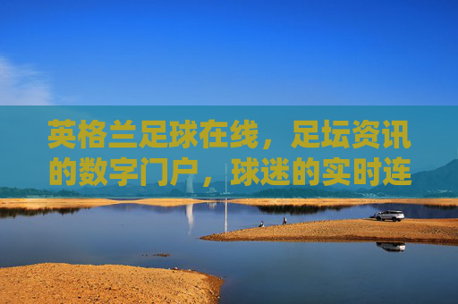 英格兰足球在线,足坛资讯的数字门户,球迷的实时连接站