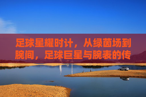 足球星耀时计,从绿茵场到腕间,足球巨星与腕表的传奇共鸣