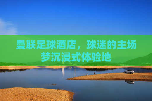 曼联足球酒店,球迷的主场梦沉浸式体验地