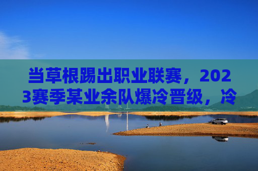 当草根踢出职业联赛,2023赛季某业余队爆冷晋级,冷门足球新闻背后的故事