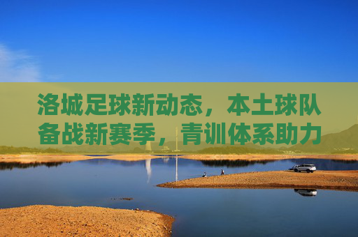 洛城足球新动态,本土球队备战新赛季,青训体系助力未来,洛城足球新动态,本土球队备战新赛季,青训体系助力未来