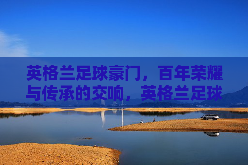 英格兰足球豪门,百年荣耀与传承的交响,英格兰足球豪门,百年荣耀与传承的交响
