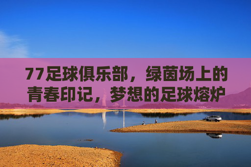 77足球俱乐部，绿茵场上的青春印记，梦想的足球熔炉，77足球俱乐部，绿茵场上的青春印记，梦想的足球熔炉