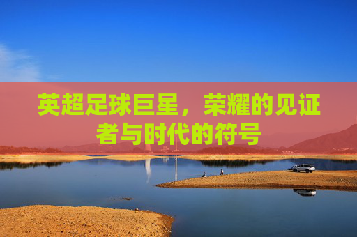 英超足球巨星,荣耀的见证者与时代的符号
