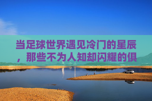 当足球世界遇见冷门的星辰,那些不为人知却闪耀的俱乐部故事