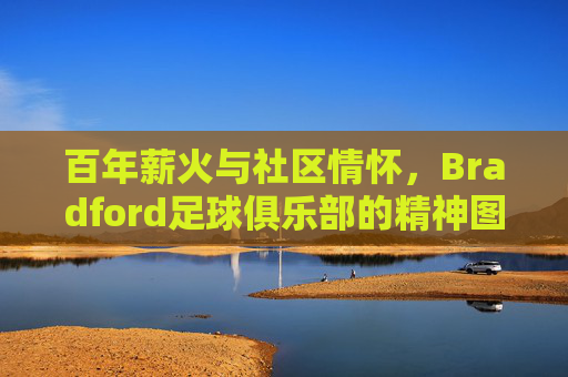 百年薪火与社区情怀,Bradford足球俱乐部的精神图景