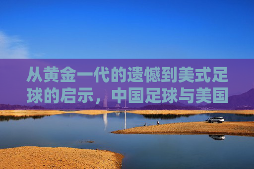 从黄金一代的遗憾到美式足球的启示,中国足球与美国足球的对话与反思,从黄金一代的遗憾到美式足球的启示,中国足球的对话与反思
