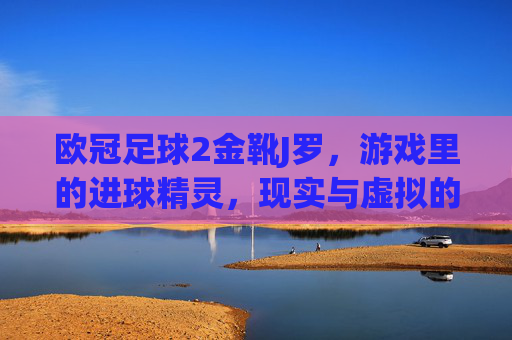 欧冠足球2金靴J罗,游戏里的进球精灵,现实与虚拟的足球盛宴