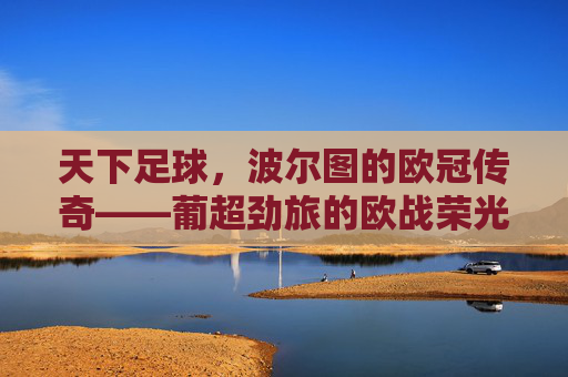 天下足球,波尔图的欧冠传奇——葡超劲旅的欧战荣光与时代印记