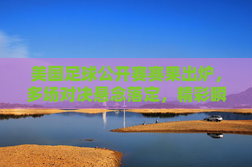 美国足球公开赛赛果出炉,多场对决悬念落定,精彩瞬间定格赛场