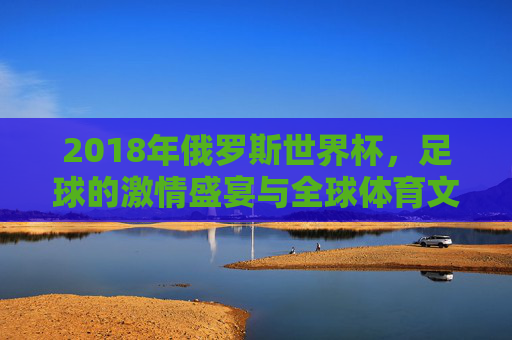 2018年俄罗斯世界杯,足球的激情盛宴与全球体育文化交融