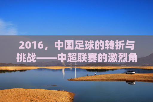 2016,中国足球的转折与挑战——中超联赛的激烈角逐与国足球员的亚洲杯失利反思,2016,中国足球的转折与挑战——中超联赛激烈角逐与国足球员亚洲杯失利反思