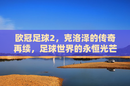 欧冠足球2，克洛泽的传奇再续，足球世界的永恒光芒