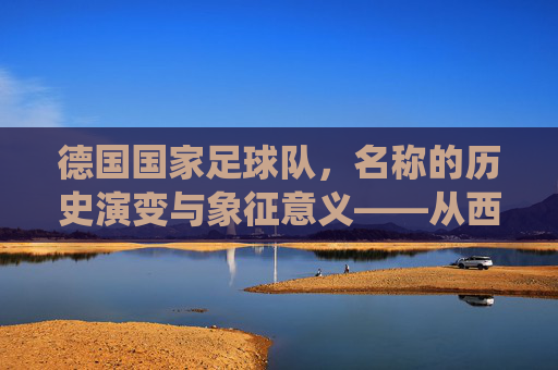 德国国家足球队,名称的历史演变与象征意义——从西德到现代德国队的统一印记