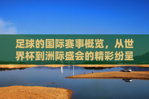 足球的国际赛事概览，从世界杯到洲际盛会的精彩纷呈，足球国际赛事概览，从世界杯到洲际盛会的精彩纷呈