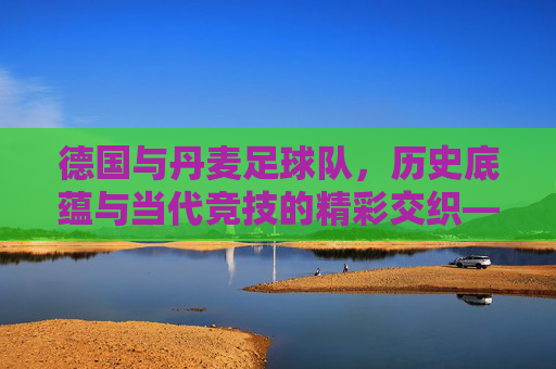 德国与丹麦足球队,历史底蕴与当代竞技的精彩交织——北欧与中欧的足球文化对话