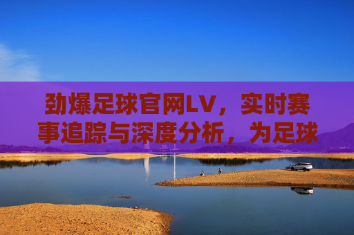 劲爆足球官网LV，实时赛事追踪与深度分析，为足球爱好者提供全方位体验