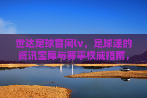 世达足球官网lv,足球迷的资讯宝库与赛事权威指南,世达足球官网lv,足球迷的资讯宝库与赛事权威指南