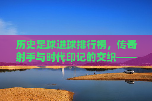 历史足球进球排行榜,传奇射手与时代印记的交织——从贝利到现代巨星的进球传奇,历史足球进球排行榜,传奇射手与时代印记的交织——从贝利到现代巨星的进球传奇
