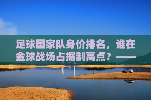 足球国家队身价排名,谁在金球战场占据制高点?——全球顶级球队身价榜单深度解析