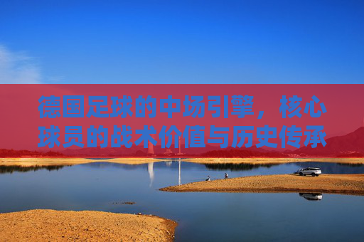 德国足球的中场引擎,核心球员的战术价值与历史传承,德国足球的中场引擎,核心球员的战术价值与历史传承