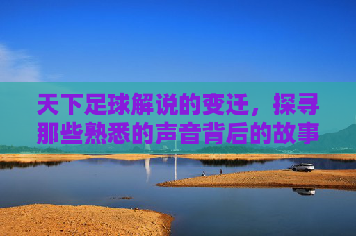 天下足球解说的变迁,探寻那些熟悉的声音背后的故事,天下足球解说变迁,那些熟悉声音背后的故事