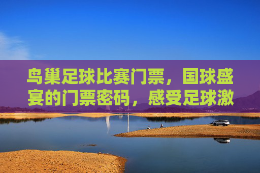 鸟巢足球比赛门票,国球盛宴的门票密码,感受足球激情与体育精神的交汇