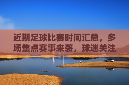 近期足球比赛时间汇总，多场焦点赛事来袭，球迷关注重点，近期足球比赛时间汇总，多场焦点赛事来袭，球迷关注重点