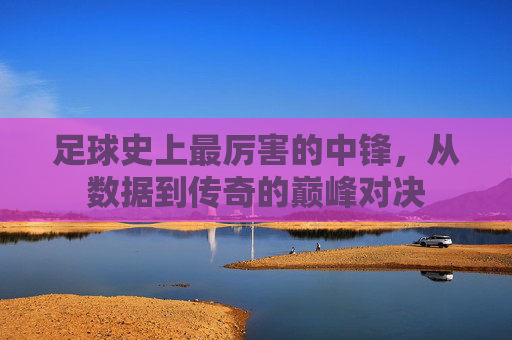 足球史上最厉害的中锋,从数据到传奇的巅峰对决